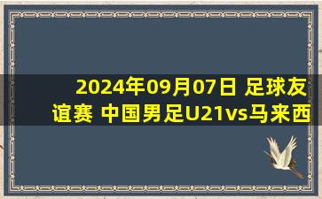 2024年09月07日 足球友谊赛 中国男足U21vs马来西亚U21 全场录像